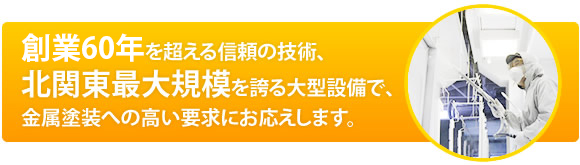 創業50年を超える信頼の技術、北関東最大規模を誇る大型設備で、金属塗装への高い要求にお応えします。